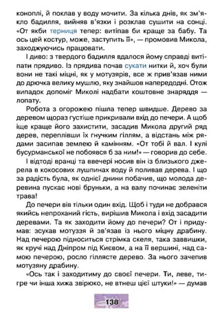коноплі, й поклав у воду мочити. За кілька днів, як зм 'я­
кло бадилля, вийняв в’язки і розклав сушити на сонці.
«От якби терниця тепер: витіпав би краще за бабу. Та
ось цей костур, може, заступить її», — промовив Микола,
заходжуючись працювати.
І диво: з твердого бадилля вдалося йому справді виті­
пати прядиво. Із прядива почав сукати нитки й, хоч були
вони не такі міцні, як у мотузярів, все ж прив’язав ними
до дрючка велику мушлю, яку знайшов напередодні. Отож
випадок допоміг Миколі надбати коштовне знаряддя —
лопату.
Робота з огорожею пішла тепер швидше. Дерево за
деревом щораз густіше прикривали вхід до печери. А щоб
іще краще його захистити, засадив Микола другий ряд
дерев, переплівши їх гнучким гіллям, а відстань між ря­
дами засипав землею й камінням. «От тобі й вал. І кулі
бусурманської не побоявся б за ним!» — говорив до себе.
І відтоді вранці та ввечері носив він із близького дже­
рела в кокосових лушпинах воду й поливав дерева. І що
за радість була, як однієї днини побачив, що молода де­
ревина пускає нові бруньки, а на валу починає зеленіти
трава!
До печери вів тільки один вхід. Щоб і туди не добрався
якийсь непроханий гість, вирішив Микола і вхід засадити
деревами. Та як заходити йому до печери? От і приду­
мав: зсукав мотуззя й зв’язав із нього міцну драбину.
Над печерою підноситься стрімка скеля, така заввишки,
як кручі над Дніпром під Києвом, а на її вершині, над са­
мою печерою, росло гіллясте дерево. За нього зачепив
мотузяну драбину.
«Ось так і заходитиму до своєї печери. Ти, леве, ти­
гре чи інша хижа звірюко, не втнеш цієї штуки!» — думав
138
 