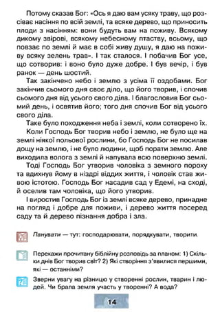 Потому сказав Бог: «Ось я даю вам усяку траву, що роз­
сіває насіння по всій землі, та всяке дерево, що приносить
плоди з насінням: вони будуть вам на поживу. Всякому
дикому звірові, всякому небесному птаству, всьому, що
повзає по землі й має в собі живу душу, я даю на пожи­
ву всяку зелень трав». І так сталося. І побачив Бог усе,
що сотворив: і воно було дуже добре. І був вечір, і був
ранок — день шостий.
Так закінчено небо і землю з усіма її оздобами. Бог
закінчив сьомого дня своє діло, що його творив, і спочив
сьомого дня від усього свого діла. І благословив Бог сьо­
мий день, і освятив його; того дня спочив Бог від усього
свого діла.
Таке було походження неба і землі, коли сотворено їх.
Коли Господь Бог творив небо і землю, не було ще на
землі ніякої польової рослини, бо Господь Бог не посилав
дощу на землю, і не було людини, щоб порати землю. Але
виходила волога з землі й напувала всю поверхню землі.
Тоді Господь Бог утворив чоловіка з земного пороху
та вдихнув йому в ніздрі віддих життя, і чоловік став жи­
вою істотою. Господь Бог насадив сад у Едемі, на сході,
й оселив там чоловіка, що його утворив.
І виростив Господь Бог із землі всяке дерево, принадне
на погляд і добре для поживи, і дерево життя посеред
саду та й дерево пізнання добра і зла.
Панувати — тут: господарювати, порядкувати, творити.
Перекажи прочитану біблійну розповідь за планом: 1) Скіль­
ки днів Бог творив свгґ? 2) Які створіння з’явилися першими,
які — останніми?
Зверни увагу на різницю у створенні рослин, тварин і лю­
дей. Чи брала земля участь у творенні? А вода?
14
 