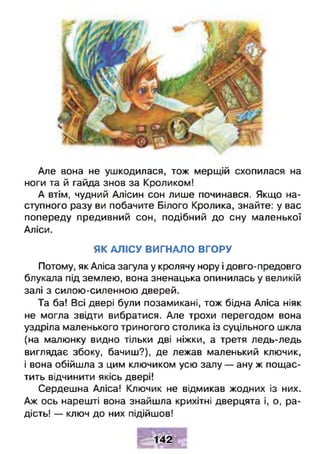 Але вона не ушкодилася, тож мерщій схопилася на
ноги та й гайда знов за Кроликом!
А втім, чудний Алісин сон лише починався. Якщо на­
ступного разу ви побачите Білого Кролика, знайте: у вас
попереду предивний сон, подібний до сну маленької
Аліси.
ЯК АЛІСУ ВИГНАЛО ВГОРУ
Потому, як Аліса загула у кролячу нору і довго-предовго
блукала під землею, вона зненацька опинилась у великій
залі з силою-силенною дверей.
Та ба! Всі двері були позамикані, тож бідна Аліса ніяк
не могла звідти вибратися. Але трохи перегодом вона
уздріла маленького триногого столика із суцільного шкла
(на малюнку видно тільки дві ніжки, а третя ледь-ледь
виглядає збоку, бачиш?), де лежав маленький ключик,
і вона обійшла з цим ключиком усю залу — ану ж пощас­
тить відчинити якісь двері!
Сердешна Аліса! Ключик не відмикав жодних із них.
Аж ось нарешті вона знайшла крихітні дверцята і, о, ра­
дість! — ключ до них підійшов!
142
 
