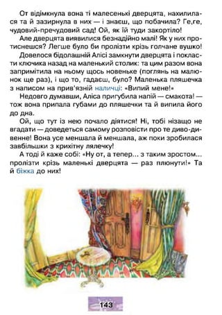 От відімкнула вона ті малесенькі дверцята, нахилила­
ся та й зазирнула в них — і знаєш, що побачила? Ге,ге,
чудовий-пречудовий сад! Ой, як їй туди закортіло!
Але дверцята виявилися безнадійно малі! Як у них про­
тиснешся? Легше було би пролізти крізь голчане вушко!
Довелося бідолашній Алісі замкнути дверцята і поклас­
ти ключика назад на маленький столик: та цим разом вона
запримітила на ньому щось новеньке (поглянь на малю­
нок ще раз), і що то, гадаєш, було? Маленька пляшечка
з написом на прив’язній наличці: «Випий мене!»
Недовго думавши, Аліса пригубила напій — смакота! —
тож вона припала губами до пляшечки та й випила його
до дна.
Ой, що тут із нею почало діятися! Ні, тобі нізащо не
вгадати — доведеться самому розповісти про те диво-ди-
венне! Вона усе меншала й меншала, аж поки зробилася
завбільшки з крихітну лялечку!
А тоді й каже собі: «Ну от, а тепер... з таким зростом...
пролізти крізь маленькі дверцята — раз плюнути!» Та
й біжка до них!
143
 
