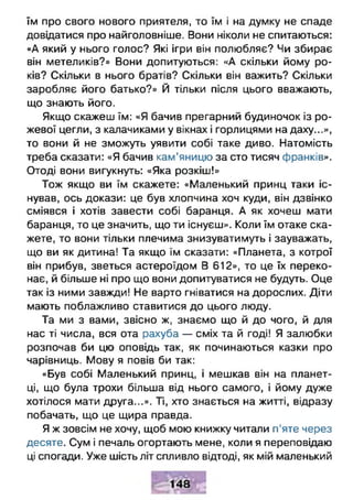 їм про свого нового приятеля, то їм і на думку не спаде
довідатися про найголовніше. Вони ніколи не спитаються:
«А який у нього голос? Які ігри він полюбляє? Чи збирає
він метеликів?» Вони допитуються: «А скільки йому ро­
ків? Скільки в нього братів? Скільки він важить? Скільки
заробляє його батько?» Й тільки після цього вважають,
що знають його.
Якщо скажеш їм: «Я бачив прегарний будиночок із ро­
жевої цегли, з калачиками у вікнах і горлицями на даху...»,
то вони й не зможуть уявити собі таке диво. Натомість
треба сказати: «Я бачив кам’яницю за сто тисяч франків».
Отоді вони вигукнуть: «Яка розкіш!»
Тож якщо ви їм скажете: «Маленький принц таки іс­
нував, ось докази: це був хлопчина хоч куди, він дзвінко
сміявся і хотів завести собі баранця. А як хочеш мати
баранця, то це значить, що ти існуєш». Коли їм отаке ска­
жете, то вони тільки плечима знизуватимуть і зауважать,
що ви як дитина! Та якщо їм сказати: «Планета, з котрої
він прибув, зветься астероїдом В 612», то це їх переко­
нає, й більше ні про що вони допитуватися не будуть. Оце
так із ними завжди! Не варто гніватися на дорослих. Діти
мають поблажливо ставитися до цього люду.
Та ми з вами, звісно ж, знаємо що й до чого, й для
нас ті числа, вся ота рахуба — сміх та й годі! Я залюбки
розпочав би цю оповідь так, як починаються казки про
чарівниць. Мову я повів би так:
«Був собі Маленький принц, і мешкав він на планет-
ці, що була трохи більша від нього самого, і йому дуже
хотілося мати друга...». Ті, хто знається на житті, відразу
побачать, що це щира правда.
Я ж зовсім не хочу, щоб мою книжку читали п’яте через
десяте. Сум і печаль огортають мене, коли я переповідаю
ці спогади. Уже шість літ спливло відтоді, як мій маленький
 
