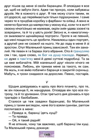 друг пішов од мене зі своїм баранцем. Й оповідаю я все
це, щоб не забути його. Адже так прикро, коли забуваєш
друзів. Не в кожного є друг. Я теж можу стати таким, як
оті дорослі, що переймаються тільки підрахунками. І саме
через те я придбав коробку з фарбами та олівці. А воно ж
нелегко братися до малярства у моєму віці, коли ти в житті
своєму нічогісінько не малював, окрім змія-удава ззовні та
зсередини, та й то у шість років! Звісно ж, я намагатиму­
ся змалювати щонайкращі портрети. Проте я не певний,
що мені пощастить це зробити. Намалюєш один портрет,
а другий уже не схожий на нього. Не до ладу в мене й зі
зростом. Отут Маленький принц зависокий. Там він зама­
лий. Не певен я і в барвах його вбрання. Ото й ґрамузляю
сяк і так, одне слово, як Бог на душу покладе. Нарешті,
не дуже в пам’ятку мені й деякі суттєві подробиці. Та за
це вже вибачайте. Мій маленький друг ніколи нічого не
пояснював. Либонь, він тримав мене за такого, як сам.
На жаль, я не вмію побачити баранця в закритій скриньці.
Мабуть, я трохи скидаюся на дорослих. Певно, постарів.
V
Щодня довідувавсь я щось про його планету, про те,
як він покинув її, як мандрував. Оповідав він про все по­
троху, та й то уривками. Отак третього дня дізнавсь я про
трагедію з баобабами.
Сталося це теж завдяки баранцеві, бо Маленький
принц з таким виглядом, наче його взяли сумніви, раптом
поспитався в мене:
— Правда ж, баранці їдять кущі?
— Та правда.
— Ой, я такий радий!
Я не втямив, чому так важливо, щоб баранці їли кущі.
Та Маленький принц докинув:
 