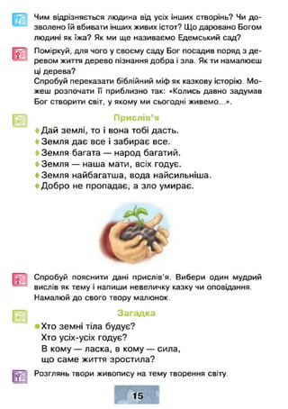 Чим відрізняється людина від усіх інших створінь? Чи до­
зволено їй вбивати інших живих істот? Що даровано Богом
людині як їжа? Як ми ще називаємо Едемський сад?
Поміркуй, для чого у своєму саду Бог посадив поряд з де­
ревом життя дерево пізнання добра і зла. Як ти намалюєш
ці дерева?
Спробуй переказати біблійний міф як казкову історію. Мо­
жеш розпочати її приблизно так: «Колись давно задумав
Бог створити світ, у якому ми сьогодні живемо...».
Прислів’я
< Дай землі, то і вона тобі дасть.
і Земля дає все і забирає все.
< Земля багата — народ багатий.
< Земля — наша мати, всіх годує.
< Земля найбагатша, вода найсильніша.
< Добро не пропадає, а зло умирає.
Спробуй пояснити дані прислів'я. Вибери один мудрий
вислів як тему і напиши невеличку казку чи оповідання.
Намалюй до свого твору малюнок.
Загадка
Хто земні тіла будує?
Хто усіх-усіх годує?
В кому — ласка, в кому — сила,
що саме життя зростила?
Розглянь твори живопису на тему творення світу.
 