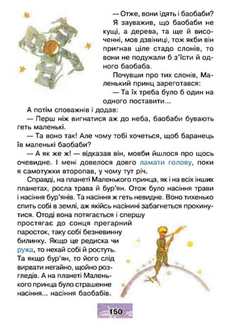 — Отже, вони їдять і баобаби?
Я зауважив, що баобаби не
кущі, а дерева, та ще й висо­
ченні, мов дзвіниці, тож якби він
пригнав ціле стадо слонів, то
вони не подужали б з ’їсти й од­
ного баобаба.
Почувши про тих слонів, Ма­
ленький принц зареготався:
— Та їх треба було б один на
одного поставити...
А потім споважнів і додав:
— Перш ніж вигнатися аж до неба, баобаби бувають
геть маленькі.
— Та воно так! Але чому тобі хочеться, щоб баранець
їв маленькі баобаби?
— А як же ж! — відказав він, мовби йшлося про щось
очевидне. І мені довелося довго ламати голову, поки
я самотужки второпав, у чому тут річ.
Справді, на планеті Маленького принца, як і на всіх інших
планетах, росла трава й бур’ян. Отож було насіння трави
і насіння бур’янів. Та насіння ж геть невидне. Воно тихенько
спить собі в землі, аж якійсь насінині забагнеться прокину­
тися. Отоді вона потягається і спершу
простягає до сонця прегарний
паросток, таку собі безневинну
билинку. Якщо це редиска чи
ружа, то нехай собі й ростуть.
Та якщо бур’ян, то його слід
вирвати негайно, щойно роз­
гледів. А на планеті Малень­
кого принца було страшенне
насіння... насіння баобабів.
 