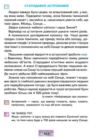 СТАРОДАВНЯ АСТРОНОМІЯ
Людині завжди було цікаво, як влаштований світ, у яко­
му вона живе. Підводячи голову, вона бачила таємничий
зоряний намет і, звичайно ж, намагалася уявити собі, що
таке зірки, Місяць, Сонце....
Звідки взялися небесні світила і наша Земля?
Відповіді на ці питання довелося шукати тисячі років.
А починалося дослідження космосу так. Наші далекі
предки стали помічати, що прихід тепла або холоду, до­
зрівання плодів і в’янення природи, розливи річок і посуха
пов’язані з положенням на небі Сонця та деяких яскравих
зірок.
Першими наукові відкриття в астрономії зробили жер­
ці Вавилону. Вони навчилися передбачати появу деяких
небесних об’єктів. Стародавні єгиптяни вміли віщувати
затемнення. А вчені Стародавнього Китаю першими ви­
явили плями на Сонці та склали перший зоряний каталог.
До нього увійшло 800 найяскравіших зірок.
Знання про положення на небі Сонця, планет і яскра­
вих зірок із глибокої давнини використовувалися людьми
для передбачування погоди. Це було важливо для земле­
робства. Перші наукові відкриття в галузі астрономії були
зроблені більш ніж 4 500 років тому!
Із книги «Найцікавіше про космос»
Астрономія — наука, що вивчає планети, зірки, комети,
галактики, туманності та інші об'єкти космосу.
Щ ЧИ ЗНАЄШ ТИ?..
Якщо «зліпити» в одну кульку всі планети Сонячної систе­
ми, то їхня маса буде в 750 разів меншою за масу Сонця.
 