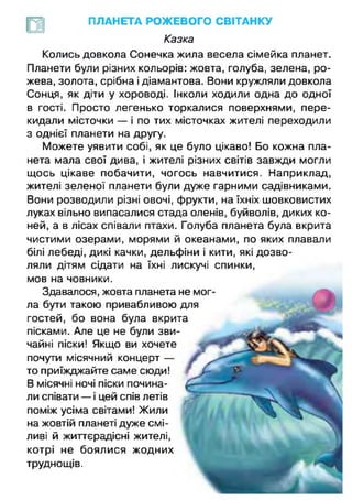 ПЛАНЕТА РОЖЕВОГО СВІТАНКУ
Казка
Колись довкола Сонечка жила весела сімейка планет.
Планети були різних кольорів: жовта, голуба, зелена, ро­
жева, золота, срібна і діамантова. Вони кружляли довкола
Сонця, як діти у хороводі. Інколи ходили одна до одної
в гості. Просто легенько торкалися поверхнями, пере­
кидали місточки — і по тих місточках жителі переходили
з однієї планети на другу.
Можете уявити собі, як це було цікаво! Бо кожна пла­
нета мала свої дива, і жителі різних світів завжди могли
щось цікаве побачити, чогось навчитися. Наприклад,
жителі зеленої планети були дуже гарними садівниками.
Вони розводили різні овочі, фрукти, на їхніх шовковистих
луках вільно випасалися стада оленів, буйволів, диких ко­
ней, а в лісах співали птахи. Голуба планета була вкрита
чистими озерами, морями й океанами, по яких плавали
білі лебеді, дикі качки, дельфіни і кити, які дозво­
ляли дітям сідати на їхні лискучі спинки,
мов на човники.
Здавалося, жовта планета не мог­
ла бути такою привабливою для
гостей, бо вона була вкрита
пісками. Але це не були зви­
чайні піски! Якщо ви хочете
почути місячний концерт —
то приїжджайте саме сюди!
В місячні ночі піски почина­
ли співати — і цей спів летів
поміж усіма світами! Жили
на жовтій планеті дуже смі­
ливі й життєрадісні жителі,
котрі не боялися жодних
труднощів.
 