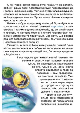 А які чудові замки можна було побачити на золотій,
срібній і діамантовій планетах! Це були планети радісних
і добрих чарівників, котрі гостинно зустрічали відвідувачів,
катали їх на килимах-самольотах, виконували всі бажан­
ня і відгадували загадки. Тут ви могли дізнатися секрети
щастя і довголіття.
Невже я забула про рожеву планету? О, це була каз­
кова планета квітів! Ніжний рожевий серпанок запахів
огортав її такими відтінками ароматів, що вона світилася
у космосі, як квіткова корона. І жителі планети були та­
кими ж лагідними та привітними, мов квіти. Ще рожева
планета славилася своїми світанками, тому її й називали
Планетою рожевого світанку.
Уявляєте, як весело було жити у сімейці планет! Вони
ніколи не сварилися між собою, не ворогували, не нама­
галися один в одного щось відібрати, бо завжди з радістю
усім ділилися.
І ось одного дня жителі жовтої планети по­
бачили у своєму небі красиву червону
кульку. Вона швиденько наближалася
них. Саме в цей день жовта
їланета збиралася в гості до
блакитної — там проводило­
ся змагання дельфінів. Уже
приготували золоті місточ­
ки, які мали перекинути
до сусідів, — а тут щось
зависло між світами і не
давало їм наблизитися.
Червона кулька о п у­
стила вниз мереживний
місточок. Це пролунало як
запрошення на відвідини.
г
 