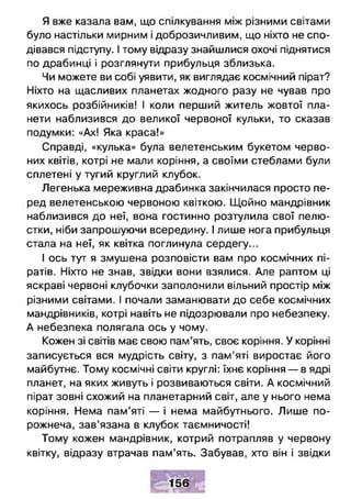 Я вже казала вам, що спілкування між різними світами
було настільки мирним і доброзичливим, що ніхто не спо­
дівався підступу. І тому відразу знайшлися охочі піднятися
по драбинці і розглянути прибульця зблизька.
Чи можете ви собі уявити, як виглядає космічний пірат?
Ніхто на щасливих планетах жодного разу не чував про
якихось розбійників! І коли перший житель жовтої пла­
нети наблизився до великої червоної кульки, то сказав
подумки: «Ах! Яка краса!»
Справді, «кулька» була велетенським букетом черво­
них квітів, котрі не мали коріння, а своїми стеблами були
сплетені у тугий круглий клубок.
Легенька мереживна драбинка закінчилася просто пе­
ред велетенською червоною квіткою. Щойно мандрівник
наблизився до неї, вона гостинно розтулила свої пелю­
стки, ніби запрошуючи всередину. І лише нога прибульця
стала на неї, як квітка поглинула сердегу...
І ось тут я змушена розповісти вам про космічних пі­
ратів. Ніхто не знав, звідки вони взялися. Але раптом ці
яскраві червоні клубочки заполонили вільний простір між
різними світами. І почали заманювати до себе космічних
мандрівників, котрі навіть не підозрювали про небезпеку.
А небезпека полягала ось у чому.
Кожен зі світів має свою пам’ять, своє коріння. У корінні
записується вся мудрість світу, з пам'яті виростає його
майбутнє. Тому космічні світи круглі: їхнє коріння — в ядрі
планет, на яких живуть і розвиваються світи. А космічний
пірат зовні схожий на планетарний світ, але у нього нема
коріння. Нема пам’яті — і нема майбутнього. Лише по­
рожнеча, зав’язана в клубок таємничості!
Тому кожен мандрівник, котрий потрапляв у червону
квітку, відразу втрачав пам’ять. Забував, хто він і звідки
156
 