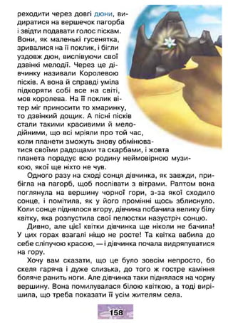 реходити через довгі дюни, ви­
диратися на вершечок пагорба
і звідти подавати голос піскам.
Вони, як маленькі гусенятка,
зривалися на її поклик, і бігли
уздовж дюн, виспівуючи свої
дзвінкі мелодії. Через це ді­
вчинку називали Королевою
пісків. А вона й справді уміла
підкоряти собі все на світі,
мов королева. На її поклик ві­
тер міг приносити то хмаринку,
то дзвінкий дощик. А пісні піскі
стали такими красивими й ме;
дійними, що всі мріяли про той час,
коли планети зможуть знову обмінюва­
тися своїми радощами та скарбами, і жовта
планета порадує всю родину неймовірною музи­
кою, якої ще ніхто не чув.
Одного разу на сході сонця дівчинка, як завжди, при­
бігла на пагорб, щоб поспівати з вітрами. Раптом вона
поглянула на вершину чорної гори, з-за якої сходило
сонце, і помітила, як у його промінні щось зблиснуло.
Коли сонце піднялося вгору, дівчина побачила велику білу
квітку, яка розпустила свої пелюстки назустріч сонцю.
Дивно, але цієї квітки дівчинка ще ніколи не бачила!
У цих горах взагалі ніщо не росте! Та квітка вабила до
себе сліпучою красою, — і дівчинка почала видряпуватися
на гору.
Хочу вам сказати, що це було зовсім непросто, бо
скеля гаряча і дуже слизька, до того ж гостре каміння
боляче ранить ноги. Але дівчинка таки піднялася на чорну
вершину. Вона помилувалася білою квіткою, а тоді вирі­
шила, що треба показати її усім жителям села.
158
 