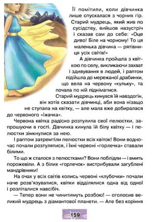 Її помітили, коли дівчинка
лише спускалася з чорних гір.
, Старий мудрець, який жив по
сусідству, вийшов назустріч
і сказав сам до себе: «Оце
диво! Біле на чорному! То ця
маленька дівчина — рятівни­
ця усіх світів!»
А дівчинка пройшла з квіт­
кою по селу, викликаючи захват
і здивування в людей, і раптом
підійшла до мережаної драбинки,
що вела на червону «кульку», та
почала по ній підніматися.
Старий мудрець кинувся їй навздогін,
він хотів сказати дівчинці, аби вона нізащо
не ступала на квітку, — але мала вже добиралася
до червоного «їжачка».
Червона квітка радісно розтулила свої пелюстки, за­
прошуючи в гості. Дівчинка кинула їй білу квітку — і пе­
люстки зімкнулися за нею.
І раптом затремтіли пелюстки всіх квіток! Вони водно­
час почали розтулятися, і їхні червоні «горлечка» ставали
білими.
То що ж сталося з пелюстками? Вони поблідли — і вмить
порожевіли. А з білих «горлечок» вистрибували загублені
мандрівники!
На очах у всіх світів колись червоні «клубочки» почали
наче розв’язуватися, квітки відділялися одна від одної
і розліталися навсібіч.
— Тепер вони не чинитимуть розбою! — оголосив ве­
ликий мудрець з діамантової планети. — Але без коріння
159
 