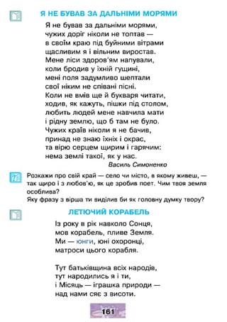 Я НЕ БУВАВ ЗА ДАЛЬНІМИ МОРЯМИ
Я не бував за дальніми морями,
чужих доріг ніколи не топтав —
в своїм краю під буйними вітрами
щасливим я і вільним виростав.
Мене ліси здоров’ям напували,
коли бродив у їхній гущині,
мені поля задумливо шептали
свої ніким не співані пісні.
Коли не вмів ще й букваря читати,
ходив, як кажуть, пішки під столом,
любить людей мене навчила мати
і рідну землю, що б там не було.
Чужих країв ніколи я не бачив,
принад не знаю їхніх і окрас,
та вірю серцем щирим і гарячим:
нема землі такої, як у нас.
Василь Симоненко
Розкажи про свій край — село чи місто, в якому живеш, —
так щиро і з любов’ю, як це зробив поет. Чим твоя земля
особлива?
Яку фразу з вірша ти виділив би як головну думку твору?
ЛЕТЮЧИЙ КОРАБЕЛЬ
Із року в рік навколо Сонця,
мов корабель, пливе Земля.
Ми — юнги, юні охоронці,
матроси цього корабля.
Тут батьківщина всіх народів,
тут народились я і ти,
і Місяць — іграшка природи —
над нами сяє з висоти.
161
 