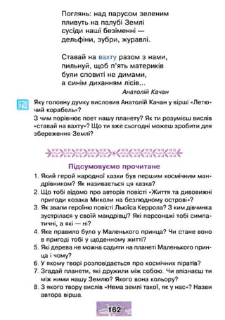 Поглянь: над парусом зеленим
пливуть на палубі Землі
сусіди наші безіменні —
дельфіни, зубри, журавлі.
Ставай на вахту разом з нами,
пильнуй, щоб п’ять материків
були сповиті не димами,
а синім диханням лісів...
Анатолій Качан
Яку головну думку висловив Анатолій Качан у вірші «Летю­
чий корабель»?
З чим порівнює поет нашу планету? Як ти розумієш вислів
«ставай на вахту»? Що ти вже сьогодні можеш зробити для
збереження Землі?
Підсумовуємо прочитане
1. Який герой народної казки був першим космічним ман­
дрівником? Як називається ця казка?
2. Що тобі відомо про авторів повісті «Життя та дивовижні
пригоди козака Миколи на безлюдному острові»?
3. Як звали героїню повісті Льюїса Керрола? З ким дівчинка
зустрілася у своїй мандрівці? Які персонажі тобі симпа­
тичні, а які — ні?
4. Яке правило було у Маленького принца? Чи стане воно
в пригоді тобі у щоденному житті?
5. Які дерева не можна садити на планеті Маленького прин­
ца і чому?
6. У якому творі розповідається про космічних піратів?
7. Згадай планети, які дружили між собою. Чи впізнаєш ти
між ними нашу Землю? Якого вона кольору?
8. З якого твору вислів «Нема землі такої, як у нас»? Назви
автора вірша.
 