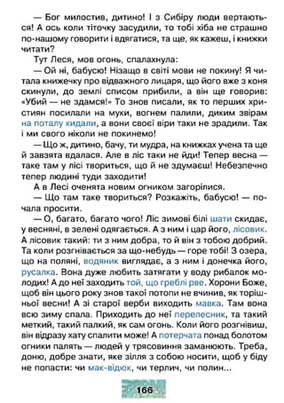 — Бог милостив, дитино! І з Сибіру люди вертають­
ся! А ось коли тіточку засудили, то тобі хіба не страшно
по-нашому говорити і вдягатися, та ще, як кажеш, і книжки
читати?
Тут Леся, мов огонь, спалахнула:
— Ой ні, бабусю! Нізащо в світі мови не покину! Я чи­
тала книжечку про відважного лицаря, що його вже з коня
скинули, до землі списом прибили, а він ще говорив:
«Убий — не здамся!» То знов писали, як то перших хри­
стиян посилали на муки, вогнем палили, диким звірам
на поталу кидали, а вони своєї віри таки не зрадили. Так
і ми свого ніколи не покинемо!
— Що ж, дитино, бачу, ти мудра, на книжках учена та ще
й завзята вдалася. Але в ліс таки не йди! Тепер весна —
таке там у лісі твориться, що й не здумаєш! Небезпечно
тепер людині туди заходити!
А в Лесі оченята новим огником загорілися.
— Що там таке твориться? Розкажіть, бабусю! — по­
чала просити.
— О, багато, багато чого! Ліс зимові білі шати скидає,
у весняні, в зелені одягається. А з ним і цар його, лісовик.
А лісовик такий: ти з ним добра, то й він з тобою добрий.
Та коли розгнівається за що-небудь — горе тобі! З озера,
що на поляні, водяник виглядає, а з ним і донечка його,
русалка. Вона дуже любить затягати у воду рибалок мо­
лодих! А до неї заходить той, що греблі рве. Хорони Боже,
щоб він цього року знов такої потопи не вчинив, як торіш­
ньої весни! А зі старої верби виходить мавка. Там вона
всю зиму спала. Приходить до неї перелесник, та такий
меткий, такий палкий, як сам огонь. Коли його розгнівиш,
він відразу хату спалити може! А потерчата понад болотом
огники палять — людей у трясовиння заманюють. Треба,
доню, добре знати, яке зілля з собою носити, щоб у біду
не попасти: чи мак-відюк, чи терлич, чи полин...
 