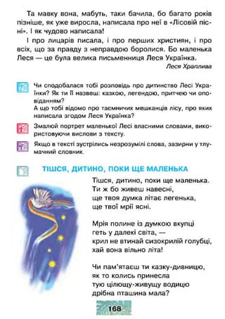 Та мавку вона, мабуть, таки бачила, бо багато років
пізніше, як уже виросла, написала про неї в «Лісовій піс­
ні». І як чудово написала!
І про лицарів писала, і про перших християн, і про
всіх, що за правду з неправдою боролися. Бо маленька
Леся — це була велика письменниця Леся Українка.
Леся Храплива
Чи сподобалася тобі розповідь про дитинство Лесі Укра­
їнки? Як ти її назвеш: казкою, легендою, притчею чи опо­
віданням?
А що тобі відомо про таємничих мешканців лісу, про яких
написала згодом Леся Українка?
Змалюй портрет маленької Лесі власними словами, вико­
ристовуючи вислови з тексту.
Якщо в тексті зустрілись незрозумілі слова, зазирни у тлу­
мачний словник.
ТІШСЯ, ДИТИНО, ПОКИ Щ Е МАЛЕНЬКА
Тішся, дитино, поки ще маленька.
Ти ж бо живеш навесні,
ще твоя думка літає легенька,
ще твої мрії ясні.
Мрія полине із думкою вкупці
геть у далекі світа, —
крил не втинай сизокрилій голубці,
хай вона вільно літа!
Чи пам’ятаєш ти казку-дивницю,
як то колись принесла
тую цілющу-живущу водицю
дрібна пташина мала?
 