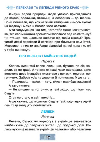 ПЕРЕКАЗИ ТА ЛЕГЕНДИ РІДНОГО КРАЮ ННК"
Живучи серед природи, люди уважно приглядалися
до кожної рослинки, пташини, а особливо — до тварин.
Вони помічали, що кожне живе створіння чимось схоже
на людину і може її багато чого навчити.
А ти задумуєшся над тим, чого тебе може навчити квіт­
ка, яка своїм ніжним ароматом заповнює сад на світанку?
Чи пташка, яка щасливо щебече під твоїм вікном? Про­
читай деякі перекази й легенди про близьких нам істот.
Можливо, в них ти знайдеш відповіді на всі питання, які
у тебе виникнуть.
ПРО ВЕЛЕТІВ І МАЙБУТНІХ ЛЮ ДЕЙ
Переказ
Колись жили такі великі люди, що, бувало, по лісі хо­
дили, як по траві. А то вже як наші часи наставали, один
велетень десь і надибав плугатаря з волами, плугом і по­
гоничем. Забрав усіх на долоню й приносить їх до тата.
— Подивись, — каже, — тату, яких я надибав мишенят!
А тато глянув:
— Не мишенята то, сину, а такі люди, що після нас
будуть!
Отак не стало в світі велетів...
А ще кажуть, що після нас будуть такі люди, що в одній
печі їх дванадцять поміститься.
ЛЕЛЕКИ
Легенда
Лелека, бузьок чи чорногуз в українців вважається
найближчим до людських жител і до людської долі. Ко­
лись чужинці називали українців лелеками або лелегами
 