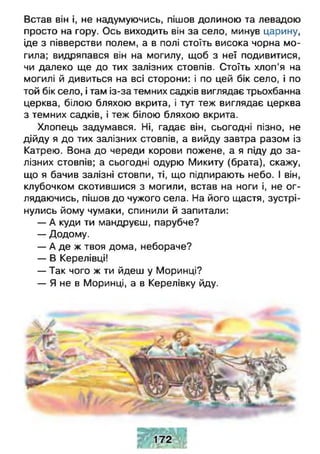 Встав він і, не надумуючись, пішов долиною та левадою
просто на гору. Ось виходить він за село, минув царину,
іде з півверстви полем, а в полі стоїть висока чорна мо­
гила; видряпався він на могилу, щоб з неї подивитися,
чи далеко ще до тих залізних стовпів. Стоїть хлоп’я на
могилі й дивиться на всі сторони: і по цей бік село, і по
той бік село, і там із-за темних садків виглядає трьохбанна
церква, білою бляхою вкрита, і тут теж виглядає церква
з темних садків, і теж білою бляхою вкрита.
Хлопець задумався. Ні, гадає він, сьогодні пізно, не
дійду я до тих залізних стовпів, а вийду завтра разом із
Катрею. Вона до череди корови пожене, а я піду до за­
лізних стовпів; а сьогодні одурю Микиту (брата), скажу,
що я бачив залізні стовпи, ті, що підпирають небо. І він,
клубочком скотившися з могили, встав на ноги і, не о г­
лядаючись, пішов до чужого села. На його щастя, зустрі-
нулись йому чумаки, спинили й запитали:
— А куди ти мандруєш, парубче?
— Додому.
— А де ж твоя дома, небораче?
— В Керелівці!
— Так чого ж ти йдеш у Моринці?
— Я не в Моринці, а в Керелівку йду.
 