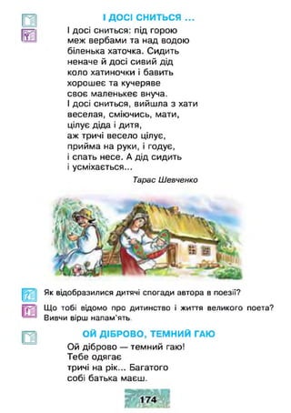 І ДОСІ сниться...
І досі сниться: під горою
меж вербами та над водою
біленька хаточка. Сидить
неначе й досі сивий дід
коло хатиночки і бавить
хорошеє та кучеряве
своє маленькеє внуча.
І досі сниться, вийшла з хати
веселая, сміючись, мати,
цілує діда і дитя,
аж тричі весело цілує,
прийма на руки, і годує,
і спать несе. А дід сидить
і усміхається...
Тарас Шевченко
Як відобразилися дитячі спогади автора в поезії?
Що тобі відомо про дитинство і життя великого поета?
' Вивчи вірш напам'ять.
ОЙ ДІБРОВО, ТЕМНИЙ ГАЮ
Ой діброво — темний гаю!
Тебе одягає
тричі на рік... Багатого
собі батька маєш.
 
