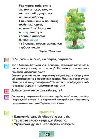 Раз укриє тебе рясно
зеленим покровом,—
аж сам собі дивується
на свою діброву...
Надивившись на доненьку
любу, молодую,
возьме її та й огорне
в ризу золотую
і сповиє дорогою
білою габою —
та й спать ляже, втомившися
турбою такою.
Тарас Шевченко
Габа, риза — те саме, що покров, покривало.
Хто є багатим батьком усієї природи, дбайливо годує і одя­
гає кожну рослину та пташину? Як змінюються покрови
природи упродовж року?
Зверни увагу на те, як по-різному ведеться розповідь у тек­
сті оповідання та в поетичних творах. Чим, на твою думку,
різниться вірш від оповідання? Який текст пробуджує втобі
яскравіші образи і приємніший настрій?
Добери синоніми до слів діброва, гай.
Зазирни у тлумачний словник української мови, знайди
незрозумілі слова. А в картинній галереї матимеш змогу
переглянути картини Тараса Шевченка.
Прислів’я
4 Шевченків заповіт облетів увесь світ.
Тарасове слово неправду збороло.
Українська душа в «Кобзареві» говорить.
175
 
