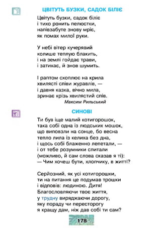 ЦВІТУТЬ БУЗКИ, САДОК БІЛІЄ
Цвітуть бузки, садок біліє
і тихо ронить пелюстки,
напівзабуте знову мріє,
як помах милої руки.
У небі вітер кучерявий
колише теплую блакить,
і на землі гойдає трави,
і затихає, й знов шумить.
І раптом схоплює на крила
хвилясті співи журавлів, —
і давня казка, вічно мила,
зринає крізь хвилястий спів.
Максим Рильський
СИНОВІ
Ти був іще малий котигорошок,
така собі одна із людських мошок,
що виповзли на сонце, бо весна
тепло лила із келиха без дна,
і щось собі блаженно лепетали, —
і от тебе розумники спитали
(можливо, й сам слова сказав я ті):
— Чим хочеш бути, хлопчику, в житті?
Серйозний, як усі котигорошки,
ти на питання це подумав трошки
і відповів: людиною. Дитя!
Благословляючи твоє життя,
у трудну виряджаючи дорогу,
яку пораду чи пересторогу
я кращу дам, ніж дав собі ти сам?
 