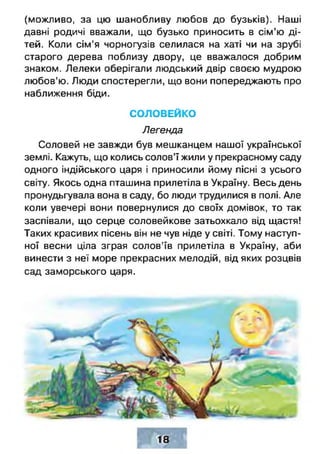 (можливо, за цю шанобливу любов до бузьків). Наші
давні родичі вважали, що бузько приносить в сім’ю ді­
тей. Коли сім'я чорногузів селилася на хаті чи на зрубі
старого дерева поблизу двору, це вважалося добрим
знаком. Лелеки оберігали людський двір своєю мудрою
любов’ю. Люди спостерегли, що вони попереджають про
наближення біди.
СОЛОВЕЙКО
Легенда
Соловей не завжди був мешканцем нашої української
землі. Кажуть, що колись солов’ї жили у прекрасному саду
одного індійського царя і приносили йому пісні з усього
світу. Якось одна пташина прилетіла в Україну. Весь день
пронудьгувала вона в саду, бо люди трудилися в полі. Але
коли увечері вони повернулися до своїх домівок, то так
заспівали, що серце соловейкове затьохкало від щастя!
Таких красивих пісень він не чув ніде у світі. Тому наступ­
ної весни ціла зграя солов'їв прилетіла в Україну, аби
винести з неї море прекрасних мелодій, від яких розцвів
сад заморського царя.
 