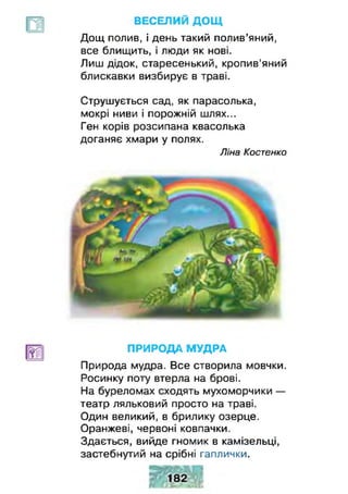 ВЕСЕЛИЙ ДОЩ
Дощ полив, і день такий полив’яний,
все блищить, і люди як нові.
Лиш дідок, старесенький, кропив'яний
блискавки визбирує в траві.
Струшується сад, як парасолька,
мокрі ниви і порожній шлях...
Ген корів розсипана квасолька
доганяє хмари у полях.
Природа мудра. Все створила мовчки.
Росинку поту втерла на брові.
На буреломах сходять мухоморчики —
театр ляльковий просто на траві.
Один великий, в брилику озерце.
Оранжеві, червоні ковпачки.
Здається, вийде гномик в камізельці,
застебнутий на срібні гаплички.
Ліна Костенко
ПРИРОДА МУДРА
 