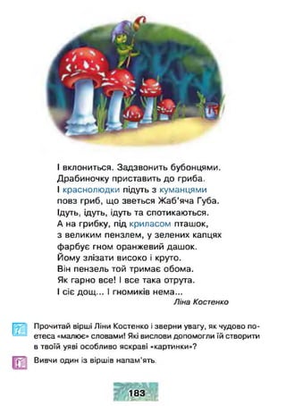 І вклониться. Задзвонить бубонцями.
Драбиночку приставить до гриба.
І краснолюдки підуть з куманцями
повз гриб, що зветься Жаб’яча Губа.
Ідуть, ідуть, ідуть та спотикаються.
А на грибку, під криласом пташок,
з великим пензлем, у зелених капцях
фарбує гном оранжевий дашок.
Йому злізати високо і круто.
Він пензель той тримає обома.
Як гарно все! І все така отрута.
І сіє дощ... І гномиків нема...
Ліна Костенко
і»
Прочитай вірші Ліни Костенко і зверни увагу, як чудово по­
етеса «малює» словами! Які вислови допомогли їй створити
в твоїй уяві особливо яскраві «картинки»?
Вивчи один із віршів напам’ять.
183
 