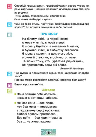 Спробуй «розширили», «розфарбувати» своєю уявою ок­
ремі картинки. Напиши маленьке оповіданнячко або вірш
за рядком:
«Лиш дідок, старесенький, кропив’яний
блискавки визбирує в траві».
Чим, на твою думку, поетичний текст відрізняється від про­
зового? Які почуття викликає в тебе поезія?
ПРО МОВУ
На білому світі, на чорній землі
є мова у квітів, є мова в зорі.
Є мова у бджілки, в метелика й клена,
в бузкової гілки, в любистку зеленого.
Є мова в калини, в дрімучого лісу,
у річки й стежини, в осіннього листу.
Та тільки тому, хто цурається рідної мови,
не промовлять вони ані слова.
Анатолій Камінчук
Яка думка із прочитаного вірша тобі найбільше сподоба­
лася?
Про що може розповісти бджілка? стежина біля дому?
Вивчи вірш напам'ять.
Загадки
Вона завжди собі мовчить,
неначе в рот води набрала.
Не має крил — але літає,
хоч без меча — перемагає:
в людському серці проживає,
любові словом промовляє.
Без неї я — без крил пташина:
без ... не живе людина.
 