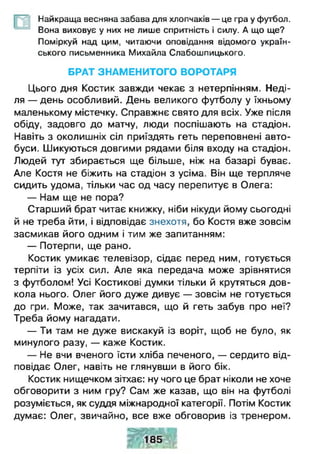 Найкраща весняна забава для хлопчаків — це гра у футбол.
— Вона виховує у них не лише спритність і силу. А що ще?
Поміркуй над цим, читаючи оповідання відомого україн­
ського письменника Михайла Слабошпицького.
БРАТ ЗНАМЕНИТОГО ВОРОТАРЯ
Цього дня Костик завжди чекає з нетерпінням. Неді­
ля — день особливий. День великого футболу у їхньому
маленькому містечку. Справжнє свято для всіх. Уже після
обіду, задовго до матчу, люди поспішають на стадіон.
Навіть з околишніх сіл приїздять геть переповнені авто­
буси. Шикуються довгими рядами біля входу на стадіон.
Людей тут збирається ще більше, ніж на базарі буває.
Але Костя не біжить на стадіон з усіма. Він ще терпляче
сидить удома, тільки час од часу перепитує в Олега:
— Нам ще не пора?
Старший брат читає книжку, ніби нікуди йому сьогодні
й не треба йти, і відповідає знехотя, бо Костя вже зовсім
засмикав його одним і тим же запитанням:
— Потерпи, ще рано.
Костик умикає телевізор, сідає перед ним, готується
терпіти із усіх сил. Але яка передача може зрівнятися
з футболом! Усі Костикові думки тільки й крутяться дов­
кола нього. Олег його дуже дивує — зовсім не готується
до гри. Може, так зачитався, що й геть забув про неї?
Треба йому нагадати.
— Ти там не дуже вискакуй із воріт, щоб не було, як
минулого разу, — каже Костик.
— Не вчи вченого їсти хліба печеного, — сердито від­
повідає Олег, навіть не глянувши в його бік.
Костик нищечком зітхає: ну чого це брат ніколи не хоче
обговорити з ним гру? Сам же казав, що він на футболі
розуміється, як суддя міжнародної категорії. Потім Костик
думає: Олег, звичайно, все вже обговорив із тренером.
т и
 