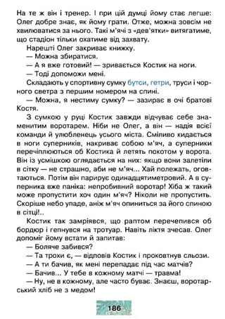 На те ж він і тренер. I при цій думці йому стає легше:
Олег добре знає, як йому грати. Отже, можна зовсім не
хвилюватися за нього. Такі м’ячі з «дев’ятки» витягатиме,
що стадіон тільки охатиме від захвату.
Нарешті Олег закриває книжку.
— Можна збиратися.
— А я вже готовий! — зривається Костик на ноги.
— Тоді допоможи мені.
Складають у спортивну сумку бутси, гетри, труси і чор­
ного светра з першим номером на спині.
— Можна, я нестиму сумку? — зазирає в очі братові
Костя.
З сумкою у руці Костик завжди відчуває себе зна­
менитим воротарем. Ніби не Олег, а він — надія всієї
команди й улюбленець усього міста. Сміливо кидається
в ноги суперників, накриває собою м ’яч, а суперники
перечіплюються об Костика й летять покотом у ворота.
Він із усмішкою оглядається на них: якщо вони залетіли
в сітку — не страшно, аби не м’яч... Хай полежать, огов­
таються. Потім він парирує одинадцятиметровий. А в су­
перника вже паніка: непробивний воротар! Хіба ж такий
може пропустити хоч один м’яч? Ніколи не пропустить.
Скоріше небо упаде, аніж м'яч опиниться за його спиною
в сітці!..
Костик так замріявся, що раптом перечепився об
бордюр і гепнувся на тротуар. Навіть ліктя зчесав. Олег
допоміг йому встати й запитав:
— Боляче забився?
— Та трохи є, — відповів Костик і проковтнув сльози.
— А ти бачив, як мені перепадає під час матчів?
— Бачив... У тебе в кожному матчі — травма!
— Ну, не в кожному, але часто буває. Знаєш, воротар-
ський хліб не з медом!
 