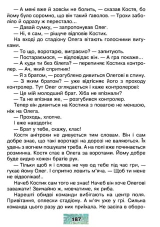 — А мені вже й зовсім не болить, — сказав Костя, бо
йому було соромно, що він такий ґаволов. — Трохи забо­
ліло й одразу ж перестало...
— Давай сумку, — запропонував Олег.
— Ні, я сам, — рішуче відповів Костик.
На вході до стадіону Олега вітають голосними вигу­
ками.
— То що, воротарю, виграємо? — запитують.
— Постараємося, — відповідає він. — А гра покаже...
— А куди ти без білета? — перепиняє Костика контро­
лер. — Ач, який спритник!
— Я з братом, — розгублено дивиться Олегові в спину.
— З яким братом? — уже відтісняє його з проходу
контролер. Тут Олег оглядається і каже контролерові:
— Це мій молодший брат. Хіба не впізнали?
— Та не впізнав же, — розгубився контролер.
Тепер він дивиться на Костика з повагою не меншою,
ніж на Олега.
— Проходь, хлопче.
І вже навздогін:
— Брат у тебе, скажу, клас!
Костя анітрохи не дивується тим словам. Він і сам
добре знає, що такі воротарі на дорозі не валяються. їх
удень з вогнем пошукати треба. А на полі вже починається
розминка. Костя стає в Олега за воротами. Йому добре
буде видно кожен братів рух.
— Тільки щоб я і слова не чув од тебе під час гри, —
гукає йому Олег. І спритно ловить м’яча. — Щоб ти мене
не відволікав!..
Начеб Костик сам того не знає! Начеб він хоче Олегові
заважати! Звичайно ж, мовчатиме, як риба.
Нарешті обидві команди вибігають на центр поля.
Привітання, оплески стадіону. А м'яч уже у грі. Сильна
команда цього разу до них приїхала. Не засіла в оборо­
 