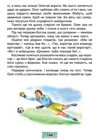 ні, а весь час атакує Олегові ворота. На нього сиплеться
удар за ударом. Олег одбиває або ловить м’яч і весь час
щось сердито виказує своїм захисникам. Мабуть, щоб
уважніше грали. Щоб не ловили ґав. Бо весь час супер­
ники пасуться біля штрафного майданчика.
Такого ще на цьому стадіоні не бувало. Олег раз по
раз витирає рукою лоба. І спина в нього геть мокра.
Під час перерви Костик узнає, що суперник — чемпіон
області. Тепер зрозуміло, чому так важко з ним грати.
Ходячи між рядами глядачів, чує розмови: «Аби не
воротар — капець був би...», «Так, воротар усю команду
врятував!», «Це ж яке щастя, що в нас такий воротар!»,
«Він і в київському «Динамо» себе показав би!..».
Костикові хочеться розказати на весь стадіон, що воро­
тар — це його брат, що Костик носить до самого стадіону
його сумку з формою. Але скажи, то ще не повірять, на
сміх піднімуть.
Перерва скінчилася, і команди знову на полі. Тепер
Олег стоїть у протилежних воротах. Костик перебігає туди.
188
 