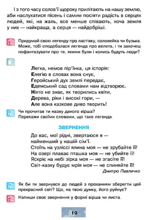 І з того часу солов’ї щороку прилітають на нашу землю,
аби наслухатися пісень і самим посіяти радість в серцях
людей, які, на жаль, все менше співають, хоча земля
у них — найкраща, а серця — найдобріші.
Придумай свою легенду про ластівку, соловейка чи бузька.
Може, тобі сподобалася легенда про велета, і ти захочеш
пофантазувати про те, якими були і колись будуть люди?
Легка, немов пір’їнка, ця історія:
Елегію в словах вона снує,
Геройський дух землі передає,
Едемський сад словами нам відтворює.
Ніхто не знає, як творились квіти,
Дерева, ріки і високі гори, —
Але вона казкове диво творить!
^ 1 Чи прочитав ти назву даного вірша?
Перекажи своїми словами, що таке легенда.
ЗВЕРНЕННЯ
До вас, мої рідні, звертаюся я —
найменший у нашій сім’ї.
Стоїть на узліссі ялина моя — не зрубайте її!
На озері плаває пташка моя — не убийте її!
Яскріє на небі зірка моя — не згасіте її!
Світ-казку будує мрія моя — не спиняйте її!
Дмитро Павличко
Як би ти звернувся до людей з проханням зберегти цей
прекрасний світ? Що, на твою думку, його руйнує?
Напиши своє звернення у формі вірша чи листа.
 