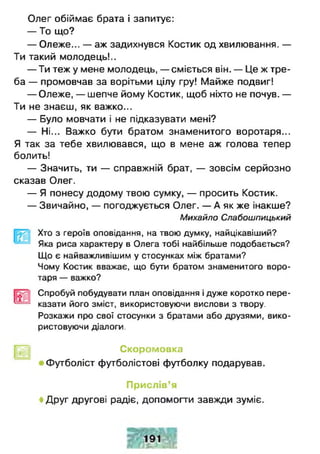 Олег обіймає брата і запитує:
— То що?
— Олеже... — аж задихнувся Костик од хвилювання. —
Ти такий молодець!..
— Ти теж у мене молодець, — сміється він. — Це ж тре­
ба — промовчав за ворітьми цілу гру! Майже подвиг!
— Олеже, — шепче йому Костик, щоб ніхто не почув. —
Ти не знаєш, як важко...
— Було мовчати і не підказувати мені?
— Ні... Важко бути братом знаменитого воротаря...
Я так за тебе хвилювався, що в мене аж голова тепер
болить!
— Значить, ти — справжній брат, — зовсім серйозно
сказав Олег.
— Я понесу додому твою сумку, — просить Костик.
— Звичайно, — погоджується Олег. — А як же інакше?
Михайло Слабошпицький
Хто з героїв оповідання, на твою думку, найцікавіший?
Яка риса характеру в Олега тобі найбільше подобається?
Що є найважливішим у стосунках між братами?
Чому Костик вважає, що бути братом знаменитого воро­
таря — важко?
Спробуй побудувати план оповідання і дуже коротко пере-
^ — казати його зміст, використовуючи вислови з твору.
Розкажи про свої стосунки з братами або друзями, вико­
ристовуючи діалоги.
рут] Скоромовка
Футболіст футболістові футболку подарував.
Прислів’я
♦ Друг другові радіє, допомогти завжди зуміє.
 