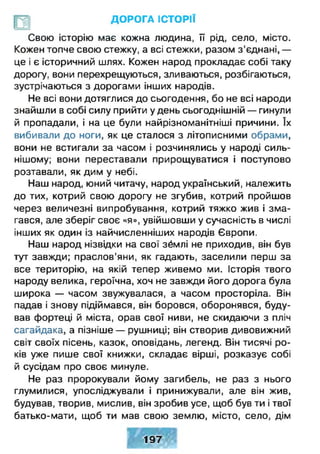 ДОРОГА ІСТОРІЇ
II д
Свою історію має кожна людина, її рід, село, місто.
Кожен топче свою стежку, а всі стежки, разом з'єднані, —
це і є історичний шлях. Кожен народ прокладає собі таку
дорогу, вони перехрещуються, зливаються, розбігаються,
зустрічаються з дорогами інших народів.
Не всі вони дотяглися до сьогодення, бо не всі народи
знайшли в собі силу прийти у день сьогоднішній — гинули
й пропадали, і на це були найрізноманітніші причини. їх
вибивали до ноги, як це сталося з літописними обрами,
вони не встигали за часом і розчинялись у народі силь­
нішому; вони переставали прирощуватися і поступово
розтавали, як дим у небі.
Наш народ, юний читачу, народ український, належить
до тих, котрий свою дорогу не згубив, котрий пройшов
через величезні випробування, котрий тяжко жив і зма­
гався, але зберіг своє «я», увійшовши у сучасність в числі
інших як один із найчисленніших народів Європи.
Наш народ нізвідки на свої зймлі не приходив, він був
тут завжди; праслов’яни, як гадають, заселили перш за
все територію, на якій тепер живемо ми. Історія твого
народу велика, героїчна, хоч не завжди його дорога була
широка — часом звужувалася, а часом просторіла. Він
падав і знову підіймався, він боровся, оборонявся, буду­
вав фортеці й міста, орав свої ниви, не скидаючи з пліч
сагайдака, а пізніше — рушниці; він створив дивовижний
світ своїх пісень, казок, оповідань, легенд. Він тисячі ро­
ків уже пише свої книжки, складає вірші, розказує собі
й сусідам про своє минуле.
Не раз пророкували йому загибель, не раз з нього
глумилися, упосліджували і принижували, але він жив,
будував, творив, мислив, він зробив усе, щоб був ти і твої
батько-мати, щоб ти мав свою землю, місто, село, дім
197
 