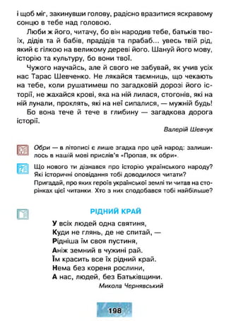 і щоб міг, закинувши голову, радісно вразитися яскравому
сонцю в тебе над головою.
Люби ж його, читачу, бо він народив тебе, батьків тво­
їх, дідів та й бабів, прадідів та прабаб... увесь твій рід,
який є гілкою на великому дереві його. Шануй його мову,
історію та культуру, бо вони твої.
Чужого научайсь, але й свого не забувай, як учив усіх
нас Тарас Шевченко. Не лякайся таємниць, що чекають
на тебе, коли рушатимеш по загадковій дорозі його іс­
торії, не жахайся крові, яка на ній лилася, стогонів, які на
ній лунали, проклять, які на неї сипалися, — мужній будь!
Бо вона тече й тече в глибину — загадкова дорога
історії.
Валерій Шевчук
Обри — в літописі є лише згадка про цей народ: залиши­
лось в нашій мові прислів’я «Пропав, як обри».
Що нового ти дізнався про історію українського народу?
Які історичні оповідання тобі доводилося читати?
Пригадай, про яких героїв української землі ти читав на сто­
рінках цієї читанки. Хто з них сподобався тобі найбільше?
Р ІД Н И Й КРАЙ
У всіх людей одна святиня,
Куди не глянь, де не спитай, —
Рідніша їм своя пустиня,
Аніж земний в чужині рай.
їм красить все їх рідний край.
Нема без кореня рослини,
А нас, людей, без Батьківщини.
Микола Чернявський
 