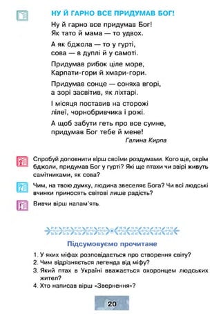 НУ Й ГАРНО ВСЕ ПРИДУМАВ БОГ!
Ну й гарно все придумав Бог!
Як тато й мама — то удвох.
А як бджола — то у гурті,
сова — в дуплі й у самоті.
Придумав рибок ціле море,
Карпати-гори й хмари-гори.
Придумав сонце — соняха вгорі,
а зорі засвітив, як ліхтарі.
І місяця поставив на сторожі
лілеї, чорнобривчика і рожі.
А щоб забути геть про все сумне,
придумав Бог тебе й мене!
Галина Кирпа
Спробуй доповнити вірш своїми роздумами. Кого ще, окрім
бджоли, придумав Бог у гурті? Які ще птахи чи звірі живуть
самітниками, як сова?
Чим, на твою думку, людина звеселяє Бога? Чи всі людські
вчинки приносять світові лише радість?
Вивчи вірш напам'ять.
 ••:• V :• :•  х**• х-V г* і* V У ч *хУ *хі У •*•!/ -і -і /
/иь /г*и 
Підсумовуємо прочитане
1. У яких міфах розповідається про створення світу?
2. Чим відрізняється легенда від міфу?
3. Який птах в Україні вважається охоронцем людських
жител?
4. Хто написав вірш «Звернення»?
20
 