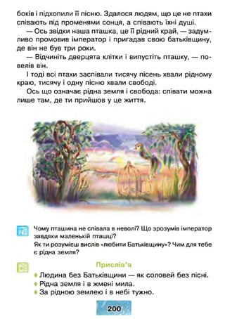 боків і підхопили її пісню. Здалося людям, що це не птахи
співають під променями сонця, а співають їхні душі.
— Ось звідки наша пташка, це її рідний край, — задум­
ливо промовив імператор і пригадав свою батьківщину,
де він не був три роки.
— Відчиніть дверцята клітки і випустіть пташку, — по­
велів він.
І тоді всі птахи заспівали тисячу пісень хвали рідному
краю, тисячу і одну пісню хвали свободі.
Ось що означає рідна земля і свобода: співати можна
лише там, де ти прийшов у це життя.
Чому пташина не співала в неволі? Що зрозумів імператор
завдяки маленькій пташці?
Як ти розумієш вислів «любити Батьківщину»? Чим для тебе
є рідна земля?
Прислів’я
Людина без Батьківщини — як соловей без пісні.
♦ Рідна земля і в жмені мила.
♦ За рідною землею і в небі тужно.
 