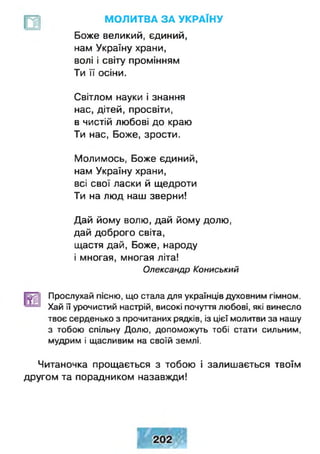 М О Л И ТВ А З А У КР А ЇН У
Боже великий, єдиний,
нам Україну храни,
волі і світу промінням
Ти її осіни.
Світлом науки і знання
нас, дітей, просвіти,
в чистій любові до краю
Ти нас, Боже, зрости.
Молимось, Боже єдиний,
нам Україну храни,
всі свої ласки й щедроти
Ти на люд наш зверни!
Дай йому волю, дай йому долю,
дай доброго світа,
щастя дай, Боже, народу
і многая, многая літа!
Олександр Кониський
Прослухай пісню, що стала для українців духовним гімном.
Хай її урочистий настрій, високі почуття любові, які винесло
твоє серденько з прочитаних рядків, із цієї молитви за нашу
з тобою спільну Долю, допоможуть тобі стати сильним,
мудрим і щасливим на своїй землі.
Читаночка прощається з тобою і залишається твоїм
другом та порадником назавжди!
 