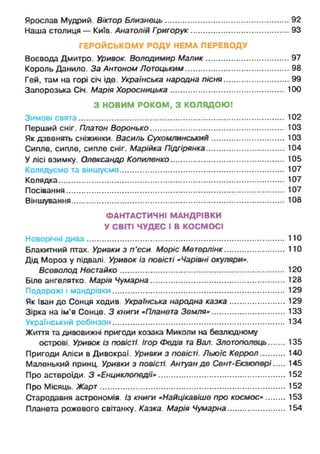 Ярослав Мудрий. Віктор Близнець.........................................................92
Наша столиця — Київ. Анатолій Григорук........................................... . 93
ГЕРОЙСЬКОМУ РОДУ НЕМА ПЕРЕВОДУ
Воєвода Дмитро. Уривок. Володимир Малик...................................... 97
Король Данило. За Антоном Лотоцьким................................................98
Гей, там на горі січ ідо. Українська народна пісня.............................. 99
Запорозька Січ. Марія Хоросницька................................................... 100
З НОВИМ РОКОМ, З КОЛЯДОЮ!
Зимові свята.............................................................................................. 102
Перший сніг. Платон Воронько............................................................ 103
Як дзвенять сніжинки. Василь Сухомлинський.................................. 103
Сипле, сипле, сипле сніг. Марійка Підгірянка.....................................104
У лісі взимку. Олександр Копиленко................................................... 105
Колядуємо та віншуємо............................................................................107
Колядка..................................................................................................... 107
Посівання.................................................................................................. 107
Віншування............................................................................................... 108
ФАНТАСТИЧНІ МАНДРІВКИ
У СВІТІ ЧУДЕС І В КОСМОСІ
Новорічні дива...........................................................................................110
Блакитний птах. Уривки з п'єси. Моріс Метерлінк............................ 110
Дід Мороз у підвалі. Уривок із повісті «Чарівні окуляри».
Всеволод Нестайко.......................................................................... 120
Біле ангелятко. Марія Чумарна..............................................................128
Подорожі і мандрівки............................................................................. 129
Як Іван до Сонця ходив. Українська народна казка.......................... 129
Зірка на ім’я Сонце. З книги «Планета Земля».................................. 133
Український робінзон............................................................................. 134
Життя та дивовижні пригоди козака Миколи на безлюдному
острові. Уривок із повісті. Ігор Федів та Вал. Злотополець 135
Пригоди Аліси в Дивокраї. Уривки з повісті. Льюїс Керрол............ 140
Маленький принц. Уривки з повісті. Антуан де Сент-Екзюпері 145
Про астероїди. З «Енциклопедії» .......................................................... 152
Про Місяць. Жарт.....................................................................................152
Стародавня астрономія. Із книги «Найцікавіше про космос» 153
Планета рожевого світанку. Казка. Марія Чумарна........................... 154
 