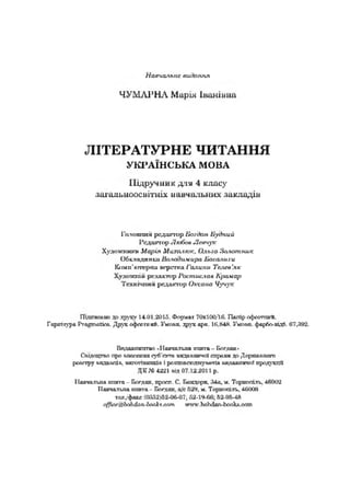 Нагічальис яиікі.'иіл
ЧУМ АРНА Марія Іванівна
ЛІТЕРАТУРНЕ ЧИТАННЯ
У К Р А ЇН С Ь К А М О ВА
Підручник для 4 класу
загальноосвітніх навчальних закладів
Гаяошшй рсдшгіир Богдан Пухіпий
І’сдш пор Л х А х»Леичук
Худонгпшги Марія Михп-ч.-ок, Ольга Золотник
Обкладинка Лаягуіглкира Насоли ги
К*ш п'кт-рш і шгрігпга Галини Телеа'хк
Художній редактор ] ‘/>стис.іаа Крокар
Технічний редактор Оксана Чучук
Підітппйіго V) друку 14.01.201S. формах 7і>ж10Сі'Ї6. Папір ефосгтпиН.
Гарптура РгвдтвЬев. Друк офа?міцй. Умови. друк ара 1(1,&1Л. Умгаа. фарЛотдЛ. 07,892.
Гкідаптпгпю .Папчапліа хпито - Блт.пап•
Оціхщ то про ішоссшга суб'огм вязаигачлі спргвн до Дсрсшшпго
рсостру аядшщіа. ипгапмотгіа і ромтаеюдпуілчіп аи.аашпічоа продукції
ДК № 4221 віл 07.12.2011 р.
І Ianva.rv.na гсггата- Богдав, просп. С. Бшсісря. .440,х. Тсрітпіти, 4(>002
ТІалчалгла спита - Влгхан. 529, м. Теримать, 4ІІ0СН
тел/факс (0в32)&2-0&07; Й2-1<*-ЄЄ, 62-0Л-4Й
л{/іж'дЬо/і<Іоп-Іпс&*.мт ту-.ЬоМап^ио1и.спіп
 