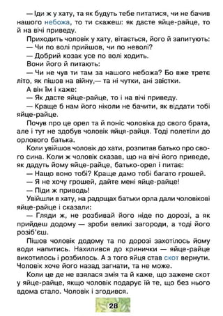 — Іди ж у хату, та як будуть тебе питатися, чи не бачив
нашого небожа, то ти скажеш: як дасте яйце-райце, то
й на вічі приведу.
Приходить чоловік у хату, вітається, його й запитують:
— Чи по волі прийшов, чи по неволі?
— Добрий козак усе по волі ходить.
Вони його й питають:
— Чи не чув ти там за нашого небожа? Бо вже третє
літо, як пішов на війну,— та ні чутки, ані звістки.
А він їм і каже:
— Як дасте яйце-райце, то і на вічі приведу.
— Краще б нам його ніколи не бачити, як віддати тобі
яйце-райце.
Почув про це орел та й поніс чоловіка до свого брата,
але і тут не здобув чоловік яйця-райця. Тоді полетіли до
орлового батька.
Коли увійшов чоловік до хати, розпитав батько про сво­
го сина. Коли ж чоловік сказав, що на вічі його приведе,
як дадуть йому яйце-райце, батько-орел і питає:
— Нащо воно тобі? Краще дамо тобі багато грошей.
— Я не хочу грошей, дайте мені яйце-райце!
— Піди ж приводь!
Увійшли в хату, на радощах батьки орла дали чоловікові
яйце-райце і сказали:
— Гляди ж, не розбивай його ніде по дорозі, а як
прийдеш додому — зроби великі загороди, а тоді його
розіб’єш.
Пішов чоловік додому та по дорозі захотілось йому
води напитись. Нахилився до кринички — яйце-райце
викотилось і розбилось. А з того яйця став скот вернути.
Чоловік хоче його назад загнати, та не може.
Коли це де не взялася змія та й каже, що зажене скот
у яйце-райце, якщо чоловік подарує їй те, що без нього
вдома стало. Чоловік і згодився.
28
 