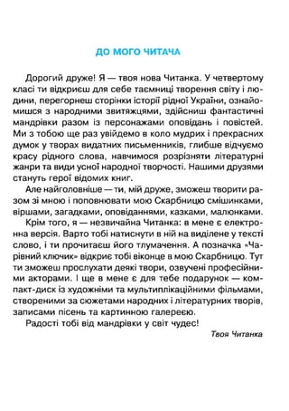 ДО МОГО ЧИТАЧА
Дорогий друже! Я — твоя нова Читанка. У четвертому
класі ти відкриєш для себе таємниці творення світу і лю­
дини, перегорнеш сторінки історії рідної України, ознайо­
мишся з народними звитяжцями, здійсниш фантастичні
мандрівки разом із персонажами оповідань і повістей.
Ми з тобою ще раз увійдемо в коло мудрих і прекрасних
думок у творах видатних письменників, глибше відчуємо
красу рідного слова, навчимося розрізняти літературні
жанри та види усної народної творчості. Нашими друзями
стануть герої відомих книг.
Але найголовніше — ти, мій друже, зможеш творити ра­
зом зі мною і поповнювати мою Скарбницю смішинками,
віршами, загадками, оповіданнями, казками, малюнками.
Крім того, я — незвичайна Читанка: в мене є електро­
нна версія. Варто тобі натиснути в ній на виділене у тексті
слово, і ти прочитаєш його тлумачення. А позначка «Ча­
рівний ключик» відкриє тобі віконце в мою Скарбницю. Тут
ти зможеш прослухати деякі твори, озвучені професійни­
ми акторами. І ще в мене є для тебе подарунок — ком­
пакт-диск із художніми та мультиплікаційними фільмами,
створеними за сюжетами народних і літературних творів,
записами пісень та картинною галереєю.
Радості тобі від мандрівки у світ чудес!
Твоя Читанка
 