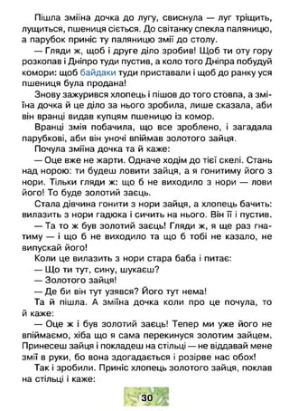 Пішла зміїна дочка до лугу, свиснула — луг тріщить,
лущиться, пшениця сіється. До світанку спекла паляницю,
а парубок приніс ту паляницю змії до столу.
— Гляди ж, щоб і друге діло зробив! Щоб ти оту гору
розкопав і Дніпро туди пустив, а коло того Дніпра побудуй
комори: щоб байдаки туди приставали і щоб до ранку уся
пшениця була продана!
Знову зажурився хлопець і пішов до того стовпа, а змі­
їна дочка й це діло за нього зробила, лише сказала, аби
він вранці видав купцям пшеницю із комор.
Вранці змія побачила, що все зроблено, і загадала
парубкові, аби він уночі впіймав золотого зайця.
Почула зміїна дочка та й каже:
— Оце вже не жарти. Одначе ходім до тієї скелі. Стань
над норою: ти будеш ловити зайця, а я гонитиму його з
нори. Тільки гляди ж: що б не виходило з нори — лови
його! То буде золотий заєць.
Стала дівчина гонити з нори зайця, а хлопець бачить:
вилазить з нори гадюка і сичить на нього. Він її і пустив.
— Та то ж був золотий заєць! Гляди ж, я ще раз гна­
тиму — і що б не виходило та що б тобі не казало, не
випускай його!
Коли це вилазить з нори стара баба і питає:
— Що ти тут, сину, шукаєш?
— Золотого зайця!
— Де би він тут узявся? Його тут нема!
Та й пішла. А зміїна дочка коли про це почула, то
й каже:
— Оце ж і був золотий заєць! Тепер ми уже його не
впіймаємо, хіба що я сама перекинуся золотим зайцем.
Принесеш зайця і покладеш на стільці — не віддавай мене
змії в руки, бо вона здогадається і розірве нас обох!
Так і зробили. Приніс хлопець золотого зайця, поклав
на стільці і каже:
ЗО
 
