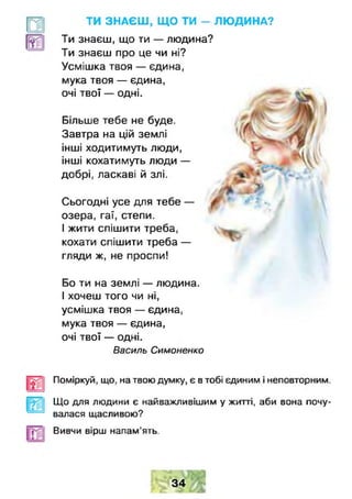 Більше тебе не буде.
Завтра на цій землі
інші ходитимуть люди,
інші кохатимуть люди —
добрі, ласкаві й злі.
Сьогодні усе для тебе —
озера, гаї, степи.
І жити спішити треба,
кохати спішити треба —
гляди ж, не проспи!
Бо ти на землі — людина.
І хочеш того чи ні,
усмішка твоя — єдина,
мука твоя — єдина,
очі твої — одні.
Василь Симоненко
Поміркуй, що. на твою думку, є втобі єдиним і неповторним.
Що для людини є найважливішим у житті, аби вона почу­
валася щасливою?
Вивчи вірш напам'ять.
34
ТИ ЗНАЄШ , ЩО ТИ - ЛЮ ДИНА?
Ти знаєш, що ти — людина?
Ти знаєш про це чи ні?
Усмішка твоя — єдина,
мука твоя — єдина,
очі твої — одні.
 