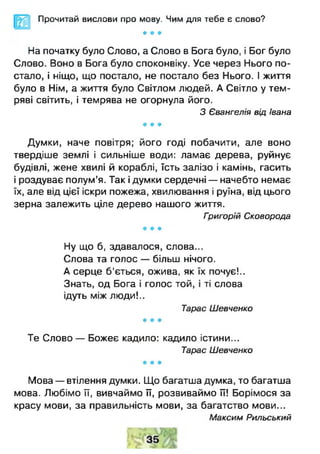 Прочитай вислови про мову. Чим для тебе є слово?
* * *
На початку було Слово, а Слово в Бога було, і Бог було
Слово. Воно в Бога було споконвіку. Усе через Нього по­
стало, і ніщо, що постало, не постало без Нього. І життя
було в Нім, а життя було Світлом людей. А Світло у тем­
ряві світить, і темрява не огорнула його.
З Євангелія від Івана
* * *
Думки, наче повітря; його годі побачити, але воно
твердіше землі і сильніше води: ламає дерева, руйнує
будівлі, жене хвилі й кораблі, їсть залізо і камінь, гасить
і роздуває полум’я. Так і думки сердечні — начебто немає
їх, але від цієї іскри пожежа, хвилювання і руїна, від цього
зерна залежить ціле дерево нашого життя.
Григорій Сковорода
* * *
Ну що б, здавалося, слова...
Слова та голос — більш нічого.
А серце б'ється, ожива, як їх почує!..
Знать, од Бога і голос той, і ті слова
ідуть між люди!..
Тарас Шевченко
* * *
Те Слово — Божеє кадило: кадило істини...
Тарас Шевченко
* * *
Мова — втілення думки. Що багатша думка, то багатша
мова. Любімо її, вивчаймо її, розвиваймо її! Борімося за
красу мови, за правильність мови, за багатство мови...
Максим Рильський
 