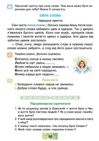 Прочитай притчу про силу слова. Чим вона може бути ко­
рисною для тебе? Вивчи її напам’ять.
СИЛА СЛОВА
Народна притча
Син часто лихословив, і батько сказав йому після кож­
ного лихого слова забивати цвях в одвірок. Так у дверях
з ’явилося багато цвяхів. Коли син виріс, зрозумів свою
помилку і захотів витягти цвяхи з одвірка. Але дірки від
забитих цвяхів зосталися.
— Отак, сину, люди залишають сліди в чужому серці:
слово можна забрати, а слід від його рани зостанеться.
Творімо разом. Допиши акровірш.
Спочатку сонце в ньому засіяло,
Лю бов’ю світ увесь.............
Огнем небесним в людях запалало, —
Воно усе на світі народило,
Очима серця для людини......
Прислів’я
Холодним словом серця не запалиш.
Добре слово будує, а зле руйнує.
Підсумовуємо прочитане
1. Як тм розумієш вислів із Євангелія «І життя було в Нім,
а життя було Світлом людей»? Як у слові може перебу­
вати життя?
2. У якій казці розповідається про народження земного світу
з яйця?
3. У якому тексті написано: «На початку було Слово»?
4. Який поет назвав слово «кадилом істини»?
 