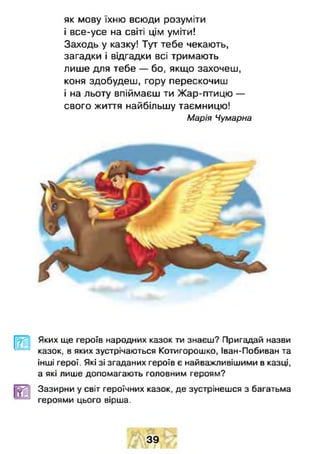 як мову їхню всюди розуміти
і все-усе на світі цім уміти!
Заходь у казку! Тут тебе чекають,
загадки і відгадки всі тримають
лише для тебе — бо, якщо захочеш,
коня здобудеш, гору перескочиш
і на льоту впіймаєш ти Жар-птицю —
свого життя найбільшу таємницю!
Марія Чумарна
Яких ще героїв народних казок ти знаєш? Пригадай назви
казок, в яких зустрічаються Котигорошко, Іван-Побиван та
інші герої. Які зі згаданих героїв є найважливішими в казці,
а які лише допомагають головним героям?
Зазирни у світ героїчних казок, де зустрінешся з багатьма
героями цього вірша.
39
 