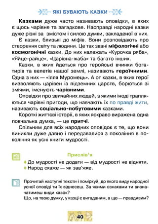 я к і б у в а ю т ь к а з к иг •••* *• •• Ч
Казкам и дуже часто називають оповідки, в яких
є щось чарівне та загадкове. Насправді народні казки
дуже різні за змістом і силою думки, закладеної в них.
Є казки, близькі до міфів. Вони розповідають про
створення світу та людини. Це так звані міфологічні або
космогонічні казки. До них належать «Курочка ряба»,
«Яйце-райце», «Царівна-жаба» та багато інших.
Казки, в яких йдеться про геройські вчинки бога­
тирів та велетів нашої землі, називають героїчними.
Одна з них — «Ілля Муромець». А от казки, в яких герої
визволяють царівен із підземних царств, борються зі
зміями, іменують чарівними.
Оповідки про звичайних людей, з якими іноді трапля­
ються чарівні пригоди, що навчають їх по правді жити,
називають соціально-побутовими казками.
Короткі життєві історії, в яких яскраво виражена одна
повчальна думка, — це притчі.
Спільним для всіх народних оповідок є те, що вони
виникли дуже давно і передавалися з покоління в по­
коління як усні книги мудрості.
Прислів’я
До мудрості не додати — від мудрості не відняти.
і Народ скаже — як зав'яже.
Прочитай наступні тексти і поміркуй, до якого виду народної
усної оповіді ти їх віднесеш. За якими ознаками ти визна­
чатимеш види казок?
Що, на твою думку, у казці є вигаданим, а що — правдивим?
 