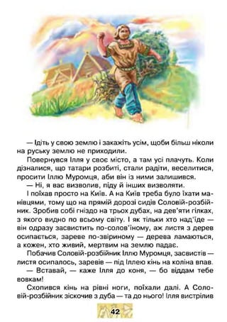 — Ідіть у свою землю і закажіть усім, щоби більш ніколи
на руську землю не приходили.
Повернувся Ілля у своє місто, а там усі плачуть. Коли
дізналися, що татари розбиті, стали радіти, веселитися,
просити Іллю Муромця, аби він із ними залишився.
— Ні, я вас визволив, піду й інших визволяти.
І поїхав просто на Київ. А на Київ треба було їхати ма­
нівцями, тому що на прямій дорозі сидів Соловій-розбій-
ник. Зробив собі гніздо на трьох дубах, на дев’яти гілках,
з якого видно по всьому світу. І як тільки хто над'їде —
він одразу засвистить по-солов’їному, аж листя з дерев
осипається, зареве по-звіриному — дерева ламаються,
а кожен, хто живий, мертвим на землю падає.
Побачив Соловій-розбійник Іллю Муромця, засвистів —
листя осипалось, заревів — під Іллею кінь на коліна впав.
— Вставай, — каже Ілля до коня, — бо віддам тебе
вовкам!
Схопився кінь на рівні ноги, поїхали далі. А Соло­
вій-розбійник зіскочив з дуба — та до нього! Ілля вистрілив
42
 