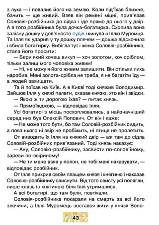 з лука — і повалив його на землю. Коли під’їхав ближче,
бачить — ще живий. Взяв він ремені міцні, прив’язав
Соловія-розбійника до сідла і їде прямо до нього у двір.
А в того розбійника була дочка-богатирка. Схопила вона
залізну дошку у дев'яносто пудів і кинула в Іллю Муромця.
Та Ілля як ударив у ту дошку плечем — дошка відскочила
і вбила богатирку. Вибігла тут і жінка Соловія-розбійника,
стала його просити:
— Бери який хочеш викуп — хоч золотом, хоч сріблом,
тільки залиш мого чоловіка живим!
— Ні, не можу я його живим залишити. Він стільки лиха
наробив. Мені золота-срібла не треба, я не багатіти їду —
а людей захищати.
Та й поїхав на Київ. А в Києві тоді княжив Володимир.
Зайшов Ілля у княжі палати, сказав князю, хто він і звідки.
— Якою ж ти дорогою їхав? — питає князь.
— Прямоїжджою, — відповідає Ілля.
Усі богатирі з місць посхоплювались, а найзначніший
серед них був Олексій Попович. От він і каже:
— Не може того бути, бо там Соловій-розбійник сидить,
а повз нього ні звір не пробіжить, ні птиця не пролетить.
От виводить їх Ілля на княжий двір — аж там до сідла
Соловій-розбійник прив’язаний. Тоді князь наказує:
— Ану, Соловію-розбійнику, засвисти по-солов’їному,
зареви по-звіриному!
— Не ти мене взяв у полон, не тобі мені наказувати, —
відповідає розбійник.
От Ілля прикрив своїм плащем князя і княгиню і наказав
Соловію-розбійнику свиснути. Від того свисту усі полягли,
лише князь із княгинею біля Іллі утрималися.
А всі богатирі, що там були, повтікали.
Соловія-розбійника покарали на смерть за всі його
злочини, а Ілля Муромець зостався жити у князя Воло­
43
 